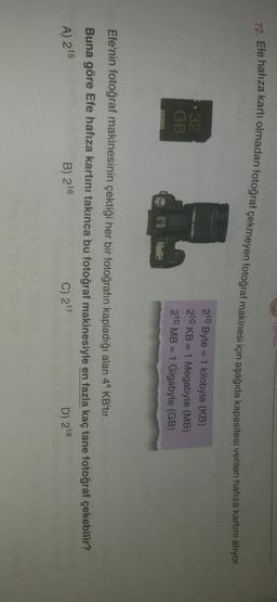 yinlari
72. Efe hafıza kartı olmadan fotoğraf çekmeyen fotoğraf makinesi için aşağıda kapasitesi verilen hafıza kartını alıyor.
32
GB
210 Byte = 1 kilobyte (KB)
210 KB = 1 Megabyte (MB)
210 MB = 1 Gigabyte (GB)
=
Efe'nin fotoğraf makinesinin çektiği her bir fotoğrafın kapladığı alan 44 KBitir.
Buna göre Efe hafıza kartını takınca bu fotoğraf makinesiyle en fazla kaç tane fotoğraf çekebilir?
A) 215
B) 216
C) 217
D) 218