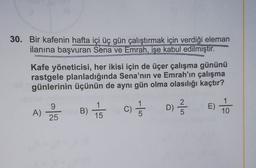30. Bir kafenin hafta içi üç gün çalıştırmak için verdiği eleman
ilanına başvuran Sena ve Emrah, işe kabul edilmiştir.
Kafe yöneticisi, her ikisi için de üçer çalışma gününü
rastgele planladığında Sena'nın ve Emrah'ın çalışma
günlerinin üçünün de aynı gün olma olasılığı kaçtır?
E)
2BC) 5
B) to
9
25
D) 2 3
A)
1
15
1
5
C)
5
10