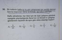 30. Bir kafenin hafta içi üç gün çalıştırmak için verdiği eleman
ilanına başvuran Sena ve Emrah, işe kabul edilmiştir.
Kafe yöneticisi, her ikisi için de üçer çalışma gününü
rastgele planladığında Sena'nın ve Emrah'ın çalışma
günlerinin üçünün de aynı gün olma olasılığı kaçtır?
E)
2BC) 5
B) to
9
25
D) 2 3
A)
1
15
1
5
C)
5
10
