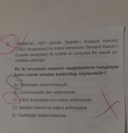 Tamarin
TBMM'nin 1921 yılında Teşkilat-ı Esasiye Kanunu
(1921 Anayasası)'nu kabul etmesiyle Osmanlı Kanun-1
Esasisi (anayasa) ile birlikte iki anayasa fiili olarak yü-
rürlükte kalmıştır.
Bu iki anayasalı sistemin aşağıdakilerin hangisiyle
kesin olarak ortadan kaldırıldığı söylenebilir?
A) Saltanatın kaldırılmasıyla
B) Cumhuriyetin ilan edilmesiyle
C) 1924 Anayasası'nın kabul edilmesiyle
D) Medeni Kanun'un kabul edilmesiyle
E) Halifeliğin kaldırılmasıyla