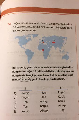 72. Doğanın insan üzerindeki önemli etkilerinden biri de ko-
nut yapımında kullanılan malzemelerin bölgelere göre
farklılık göstermesidir.
Buna göre, yukarıda numaralandırılarak gösterilen
bölgelerin coğrafi özellikleri dikkate alındığında bu
bölgelerde hangi yapı malzemelerinin mesken yapi-
minda daha yaygın kullanıldığı söylenebilir?
1
II
A)
Kerpiç
Ahşap
Taş
Taş
Taş
B)
C)
Ahşap
Kerpiç
Kerpiç
Ahşap
Taş
D)
Ahşap
Kerpiç
Ahşap
Taş
Kerpiç
E)