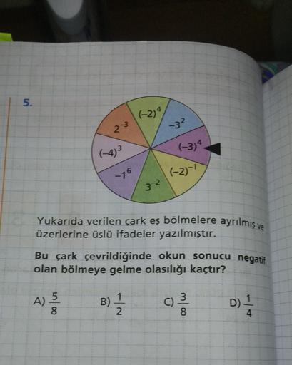 5.
(-2)4
32
(-3)
76
(-2)-1
Yukarıda verilen çark eş bölmelere ayrılmış ve
üzerlerine üslü ifadeler yazılmıştır.
Bu çark çevrildiğinde okun sonucu negatif
olan bölmeye gelme olasılığı kaçtır?
5
1
3
A)
olu
B)
C)
D)
2
8
4