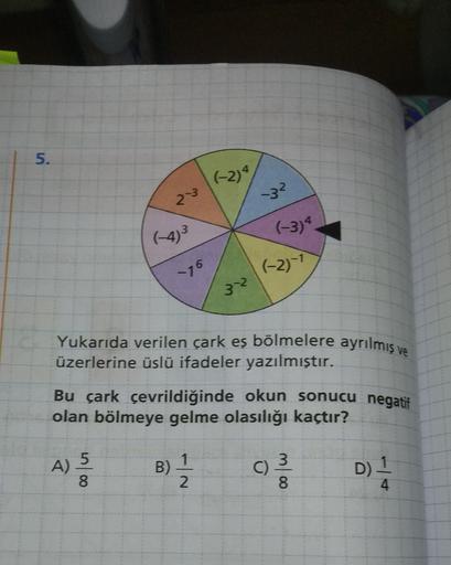 5.
(-2)4
32
(-3)
76
(-2)-1
Yukarıda verilen çark eş bölmelere ayrılmış ve
üzerlerine üslü ifadeler yazılmıştır.
Bu çark çevrildiğinde okun sonucu negatif
olan bölmeye gelme olasılığı kaçtır?
5
1
3
A)
olu
B)
C)
D)
2
8
4
