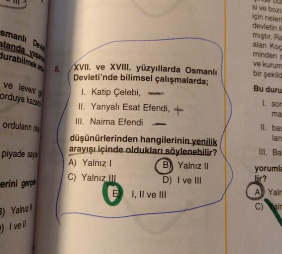 smanlı Devine
alanda yaşana
si ve bozu
için neleri
devletin il
miştir. Ra
alan Koç
minden
ve kurum
bir şekild
durabilmek ang
8.
ve levent gi
orduya kazand
Bu duru
XVII. ve XVIII. yüzyıllarda Osmanlı
Devleti'nde bilimsel çalışmalarda;
I. Katip Çelebi,
II. Yanyalı Esat Efendi,
III. Naima Efendi
1. sor
ma
orduların olus
II. bas
lan
piyade says
III. Ba
düşünürlerinden hangilerinin yenilik
arayışı içinde oldukları söylenebilir?
A) Yalnız!
B) Yalnız II
C) Yalnız III
D) I ve III
E I, II ve III
erini gerçek
yorumla
lir?
A Yalr
C) Walr
3) Yalnız |
) I vell