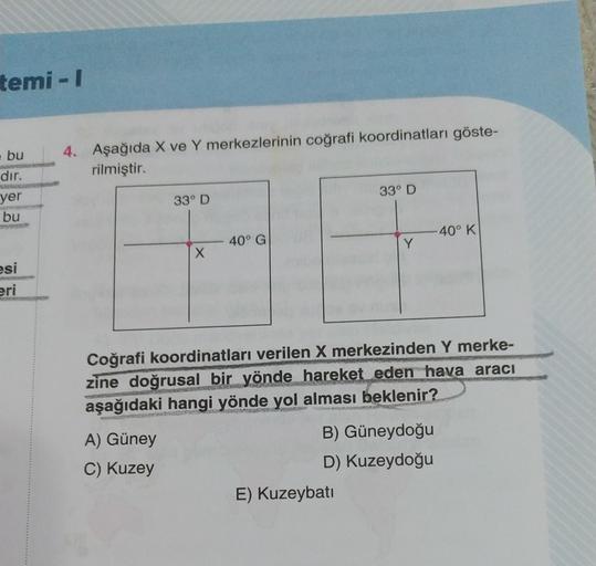 temi - 1
bu
4. Aşağıda X ve Y merkezlerinin coğrafi koordinatları göste-
rilmiştir.
dır.
yer
bu
33° D
33° D
-40° K
40° G
Y
X
esi
eri
Coğrafi koordinatları verilen X merkezinden Y merke-
zine doğrusal bir yönde hareket eden hava aracı
aşağıdaki hangi yönde yol alması beklenir?
A) Güney
C) Kuzey
B) Güneydoğu
D) Kuzeydoğu
E) Kuzeybatı
