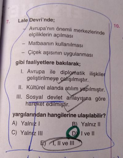 7.
Lale Devri'nde;
10.
Avrupa'nın önemli merkezlerinde
elçiliklerin açılması
Matbaanin kullanılması
Çiçek aşısının uygulanması
gibi faaliyetlere bakılarak;
1. Avrupa ile diplomatik ilişkiler
geliştirilmeye çalışılmıştır.
II. Kültürel alanda atılım yapılmıştır.
III. Sosyal devlet anlayışına göre
hareket edilmiştir.
yargılarından hangilerine ulaşılabilir?
A) Yalnık 1
B) Yalnız II
C) Yalniz III
D I ve II
E) 1, Il ve III