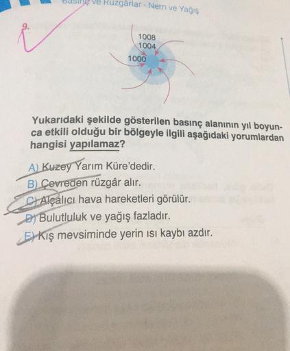 ve Ruzgârlar - Nem ve Yağış
1008
1004
1000
Yukarıdaki şekilde gösterilen basınç alanının yıl boyun-
ca etkili olduğu bir bölgeyle ilgili aşağıdaki yorumlardan
hangisi yapılamaz?
A) Kuzey Yarım Küre'dedir.
B) Çevreden rüzgâr alır.
C Alçalıcı hava hareketleri görülür.
Dj Bulutluluk ve yağış fazladır.
Es kış mevsiminde yerin isi kaybı azdır.