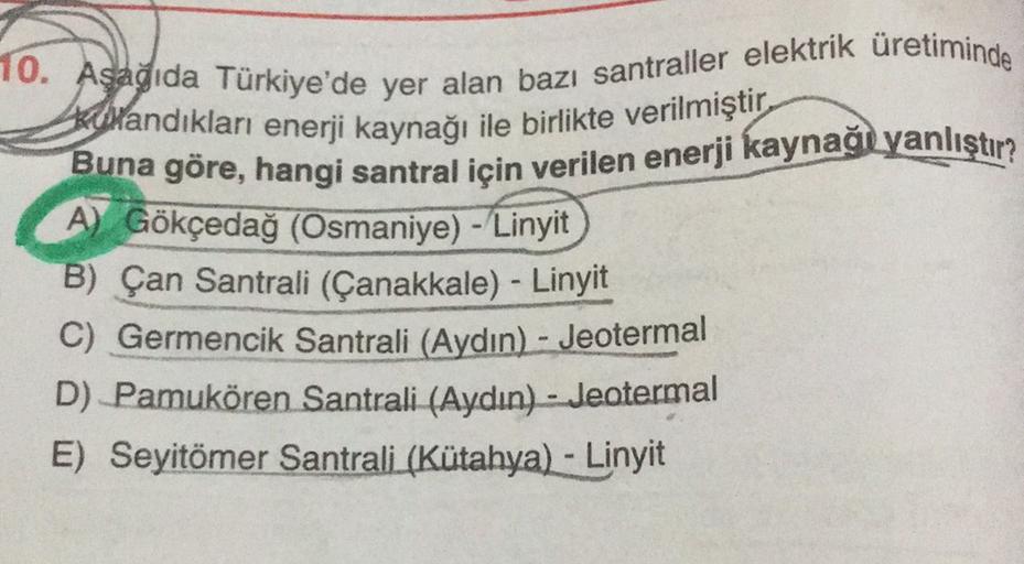 10. Aşağıda Türkiye'de yer alan bazı santraller elektrik üretiminde
Kutandıkları enerji kaynağı ile birlikte verilmiştir.
Buna göre, hangi santral için verilen enerji kaynağı yanlıştır?
A) Gökçedağ (Osmaniye) - Linyit
B) Çan Santrali (Çanakkale) - Linyit
C) Germencik Santrali (Aydın) - Jeotermal
D) Pamukören Santrali (Aydın) - Jeotermal
E) Seyitömer Santrali (Kütahya) - Linyit