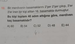 12. Bir merdivenin basamaklarını 2'şer 2'şer çıkıp, 3'er
3'er inen bir kişi alttan 16. basamakta durmuştur.
Bu kişi toplam 40 adım attığına göre, merdiven
kaç basamaklıdır?
A) 60
B) 54
C) 52
D) 48
E) 44
4
