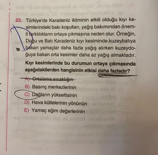 deb dsbntents and short boseter
no canta molesti msins
22. Türkiye'de Karadeniz ikliminin etkili olduğu kıyı ke-
simlerindeki baki koşulları, yağış bakımından önem-
li tarklılıkların ortaya çıkmasına neden olur. Örneğin,
Doğu ve Batı Karadeniz kıyı kesiminde kuzeybatıya
bakan yamaçlar daha fazla yağış alırken kuzeydo-
ğuya bakan orta kesimler daha az yağış almaktadır.
VOU
Kıyı kesimlerinde bu durumun ortaya çıkmasında
aşağıdakilerden hangisinin etkisi daha fazladır?
At Ortalama sıcaklığın-
-B) Basınç merkezlerinin
C) Dağların yükseltisinin
sho
D) Hava kütlelerinin yönünün ninho
E) Yamaç eğim değerlerinin