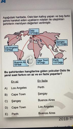 Aşağıdaki haritada, Oslo'dan kalkış yapan ve beş farklı
şehre hareket eden uçakların rotaları ile ulaştıkları
şehirlerin meridyen değerleri verilmiştir.
Oslo
10'Doğu
res
Şangay
121 Doğu
Los Angeles
118"Bati
Buenos Air 10
Cape Town
18 Doğu
Perth
115*Doğu
58"Bati
Bu şehirlerden hangilerine giden yolcular Oslo ile
yerel saat farkını en az ve en fazla yaşarlar?
En az
En fazla
A) Los Angeles
Perth
B) Cape Town
Şangay
C) Şangay
Buenos Aires
D) Cape Town
Los Angeles
E) Perth
Buenos Aires
2018-T