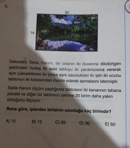 5.
30
14
Dekoratör Seda Hanım, bir odanın iki duvarına dikdörtgen
şeklindeki özdeş iki adet tabloyu iki yardımcısına vererek
aynı yükseklikteki iki çiviye aynı uzunluktaki iki ipin iki ucunu
tablonun iki kösesinden monte ederek asmalarını istemiştir.
Seda 