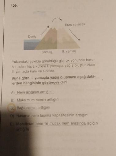 409.
Kuru ve sıcak
Deniz
I. yamaç
Il yamac
Yukarıdaki şekilde görülduğu gibi ok yönünde hare-
ket eden hava kütlesi 1. yamaçta yağış oluştururken
II. yamaçta kuru ve sıcaktır.
Buna göre, I. yamaçta yağış oluşması aşağıdaki-
lerden hangisinin göstergesidir?
A) Nem açığının arttığını
B) Maksimum nemin arttığını
C)
C) Bağil nemin arttığını
D) Havanın nem taşıma kapasitesinin arttığını
E Maksimum nem ile mutlak nem arasında açığın
artigini
