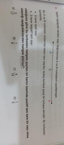 6. Selim aşağıda verilen sayı doğrusunda A ve B noktalarını işaretlemiştir.
A
O
B
Bu A ve B noktaları arasında kalan tam sayıları özdeş kartlara yazıp bir torbaya atmıştır. Bu torbadaki
kartlarda;
• 6 tane asal sayı
• 3 tane negatif tam sayı
olduğuna göre bu torbadan rastgele seçilen bir kartın üzerinde pozitif tam kare bir sayı olma
olasılığı aşağıdakilerden hangisi olamaz?
1
A)
3
17
B)
D)
C)
4
19
6
