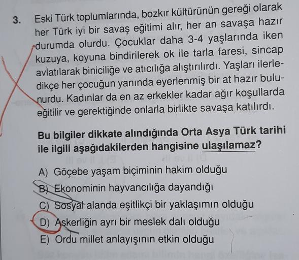 3.
Eski Türk toplumlarında, bozkır kültürünün gereği olarak
her Türk iyi bir savaş eğitimi alır, her an savaşa hazır
durumda olurdu. Çocuklar daha 3-4 yaşlarında iken
kuzuya, koyuna bindirilerek ok ile tarla faresi, sincap
avlatılarak biniciliğe ve atıcılığa alıştırılırdı. Yaşları ilerle-
dikçe her çocuğun yanında eyerlenmiş bir at hazır bulu-
nurdu. Kadınlar da en az erkekler kadar ağır koşullarda
eğitilir ve gerektiğinde onlarla birlikte savaşa katılırdı.
Bu bilgiler dikkate alındığında Orta Asya Türk tarihi
ile ilgili aşağıdakilerden hangisine ulaşılamaz?
A) Göçebe yaşam biçiminin hakim olduğu
Bl Ekonominin hayvancılığa dayandığı
c) Sosyal alanda eşitlikçi bir yaklaşımın olduğu
D) Askerliğin ayrı bir meslek dalı olduğu
E) Ordu millet anlayışının etkin olduğu