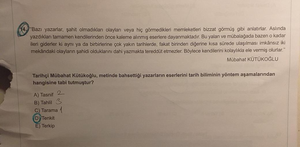 "Bazı yazarlar, şahit olmadıkları olayları veya hiç görmedikleri memleketleri bizzat görmüş gibi anlatırlar. Aslında
yazdıkları tamamen kendilerinden önce kaleme alınmış eserlere dayanmaktadır. Bu yalan ve mübalağada bazen o kadar
ileri giderler ki aynı ya da birbirlerine çok yakın tarihlerde, fakat birinden diğerine kısa sürede ulaşılması imkânsız iki
mekândaki olayların şahidi olduklarını dahi yazmakta tereddüt etmezler. Böylece kendilerini kolaylıkla ele vermiş olurlar."
Mübahat KÜTÜKOĞLU
Tarihçi Mübahat Kütükoğlu, metinde bahsettiği yazarların eserlerini tarih biliminin yöntem aşamalarından
hangisine tabi tutmuştur?
A) Tasnif
B) Tahlil 3
C) Tarama
D) Tenkit
E) Terkip