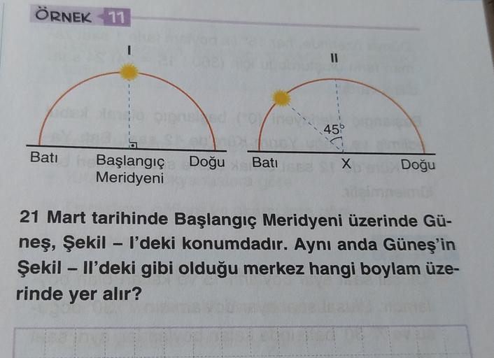 ÖRNEK 11
II
456
Bati
Başlangıç
Meridyeni
Doğu Bati
X
Doğu
21 Mart tarihinde Başlangıç Meridyeni üzerinde Gü-
neş, Şekil - I'deki konumdadır. Aynı anda Güneş'in
Şekil - Il'deki gibi olduğu merkez hangi boylam üze-
rinde yer alır?
-