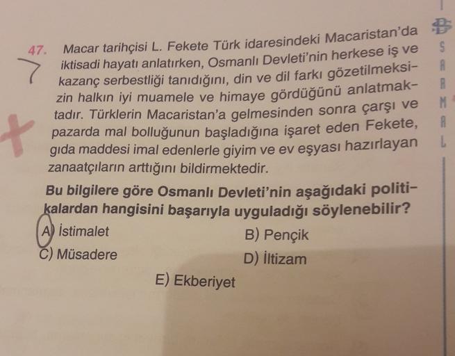 S
A
A
M
B
+
47.
Macar tarihçisi L. Fekete Türk idaresindeki Macaristan'da
iktisadi hayatı anlatırken, Osmanlı Devleti'nin herkese iş ve
kazanç serbestliği tanıdığını, din ve dil farkı gözetilmeksi-
zin halkın iyi muamele ve himaye gördüğünü anlatmak-
tadır. Türklerin Macaristan'a gelmesinden sonra çarşı ve
pazarda mal bolluğunun başladığına işaret eden Fekete,
gıda maddesi imal edenlerle giyim ve ev eşyası hazırlayan
zanaatçıların arttığını bildirmektedir.
Bu bilgilere göre Osmanlı Devleti'nin aşağıdaki politi-
kalardan hangisini başarıyla uyguladığı söylenebilir?
A) İstimalet
C) Müsadere
D) iltizam
B) Pençik
E) Ekberiyet