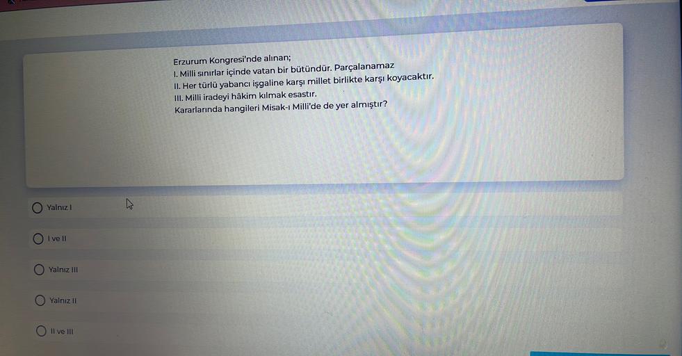 Erzurum Kongresi'nde alınan;
1. Milli sınırlar içinde vatan bir bütündür. Parçalanamaz
II. Her türlü yabancı işgaline karşı millet birlikte karşı koyacaktır.
III. Milli iradeyi hâkim kılmak esastır.
Kararlarında hangileri Misak-ı Milli'de de yer almıştır?
Yalnız!
I ve II
Yalnız III
Yalnız II
Il ve III