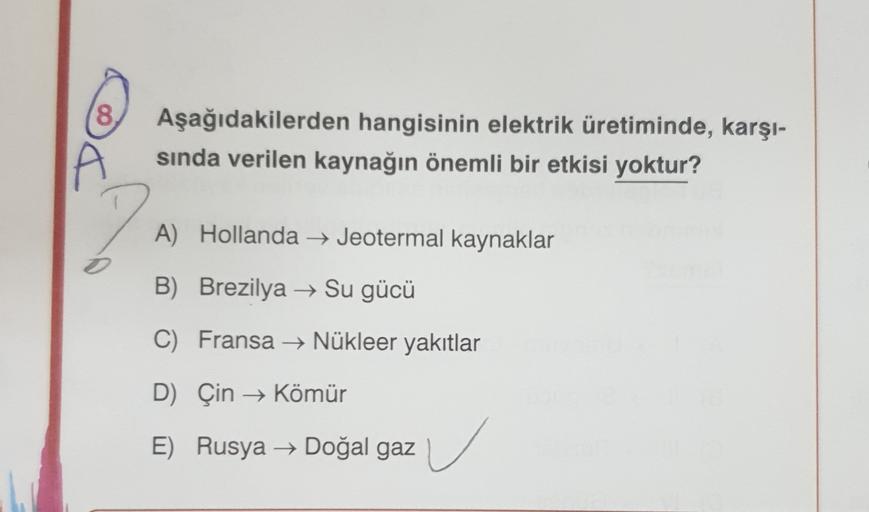 8
Aşağıdakilerden hangisinin elektrik üretiminde, karşı-
sında verilen kaynağın önemli bir etkisi yoktur?
2
A) Hollanda → Jeotermal kaynaklar
B) Brezilya → Su gücü
C) Fransa → Nükleer yakıtlar
D) Çin → Kömür
E) Rusya → Doğal gaz
u