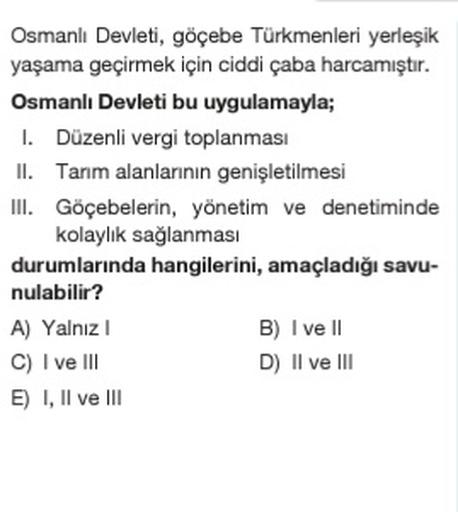 Osmanlı Devleti, göçebe Türkmenleri yerleşik
yaşama geçirmek için ciddi çaba harcamıştır.
Osmanlı Devleti bu uygulamayla;
1. Düzenli vergi toplanması
II. Tanm alanlarının genişletilmesi
III. Göçebelerin, yönetim ve denetiminde
kolaylık sağlanması
durumlarında hangilerini, amaçladığı savu-
nulabilir?
A) Yalnız
B) I ve II
C) I ve III
D) Il ve III
E) I, II ve III