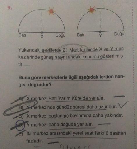 Batı
X
Doğu
Bati
Doğu
Y
Yukarıdaki şekillerde 21 Mart tarihinde X ve Ymer-
kezlerinde güneşin aynı andaki konumu gösterilmiş-
tir.
Buna göre merkezlerle ilgili aşağıdakilerden han-
gisi doğrudur?
X merkezi Batı Yarım Küre'de yer alır.
B) Y merkezinde gündüz süresi daha uzundur.
G) X merkezi başlangıç boylamına daha yakındır.
Y merkezi daha doğuda yer alır.
iki merkez arasındaki yerel saat farkı 6 saatten
fazladır.
