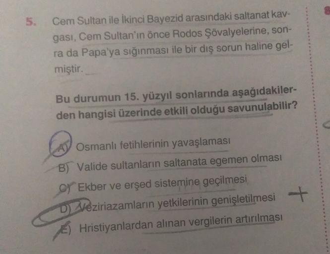 5.
Cem Sultan ile ikinci Bayezid arasındaki saltanat kav-
gasi, Cem Sultan'ın önce Rodos Şövalyelerine, son-
ra da Papa'ya sığınması ile bir diş sorun haline gel-
miştir.
Bu durumun 15. yüzyıl sonlarında aşağıdakiler-
den hangisi üzerinde etkili olduğu savunulabilir?
Osmanlı fetihlerinin yavaşlaması
B) Valide sultanların saltanata egemen olması
C) Ekber ve erşed sistemine geçilmesi
D) Veziriazamların yetkilerinin genişletilmesi
E) Hristiyanlardan alınan vergilerin artırılması