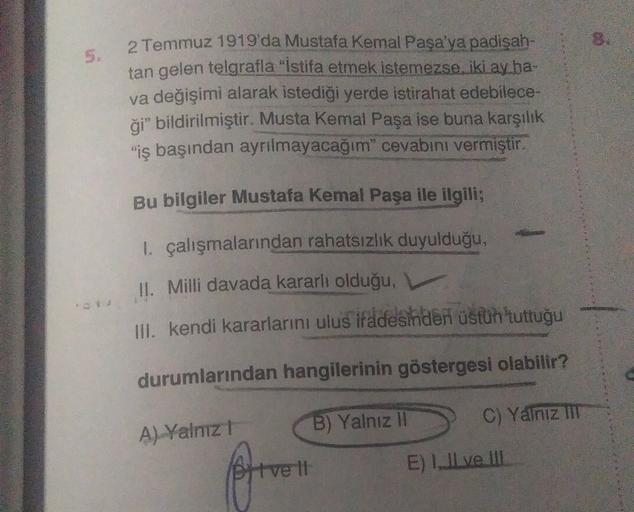 5.
2 Temmuz 1919'da Mustafa Kemal Paşa'ya padişah-
tan gelen telgrafla "Istifa etmek istemezse iki ay ha-
va değişimi alarak istediği yerde istirahat edebilece-
ği” bildirilmiştir. Musta Kemal Paşa ise buna karşılık
"iş başından ayrılmayacağım" cevabını vermiştir.
Bu bilgiler Mustafa Kemal Paşa ile ilgili;
1. çalışmalarından rahatsızlık duyulduğu,
II. Milli davada kararlı olduğu, v
III. kendi kararlarını ulus ifadesinden üsfüh'tuttuğu
durumlarından hangilerinin göstergesi olabilir?
B) Yalnız II
C) Yalniz IIT
A) Valnız!
Ditve It
E) 1. Il ve III