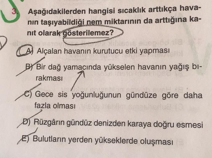 Aşağıdakilerden hangisi sıcaklık arttıkça hava-
nin taşıyabildiği nem miktarının da arttığına ka-
nit olarak gösterilemez?
) Alçalan havanın kurutucu etki yapması
BY Bir dağ yamacında yükselen havanın yağış bi-
rakması
Gece sis yoğunluğunun gündüze göre daha
fazla olması
D) Rüzgârın gündüz denizden karaya doğru esmesi
Bulutların yerden yükseklerde oluşması