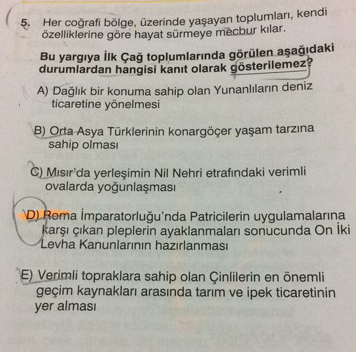 5.
Her coğrafi bölge, üzerinde yaşayan toplumları, kendi
özelliklerine göre hayat sürmeye mecbur kılar.
Bu yargıya İlk Çağ toplumlarında görülen aşağıdaki
durumlardan hangisi kanıt olarak gösterilemez?
A) Dağlık bir konuma sahip olan Yunanlıların deniz
ticaretine yönelmesi
B) Orta Asya Türklerinin konargöçer yaşam tarzına
sahip olması
C) Mısır'da yerleşimin Nil Nehri etrafındaki verimli
ovalarda yoğunlaşması
D) Roma İmparatorluğu'nda Patricilerin uygulamalarına
karşı çıkan pleplerin ayaklanmaları sonucunda On iki
Levha Kanunlarının hazırlanması
E) Verimli topraklara sahip olan Çinlilerin en önemli
geçim kaynakları arasında tarım ve ipek ticaretinin
yer alması