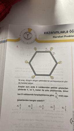 KAZANIMLARLA ÖĞ
Hareket Probler
...
1.
B
A
V2
F
AD DE
iki araç, düzgün altigen şeklindeki bir yol boyunca zit yön-
de hareket ediyor.
Araçlar aynı anda A noktasından şekilde gösterilen
yönlerde V, ve V, hızları ile yola çıktıklarında, ikinci
V,
kez B noktasında karşılaştıklarına göre,
oranı aşa-
V.
ğıdakilerden hangisi olabilir?
I
A)
2
3
5
B)
6
010
C)
5
C)
D)
2
E
E)
7
5
RIINALY YAYINLARI