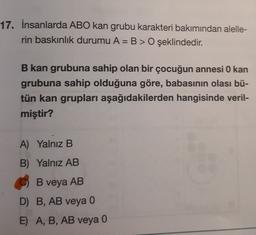 17. İnsanlarda ABO kan grubu karakteri bakımından alelle-
rin baskınlık durumu A= B > O şeklindedir.
B kan grubuna sahip olan bir çocuğun annesi O kan
grubuna sahip olduğuna göre, babasının olası bü-
tün kan grupları aşağıdakilerden hangisinde veril-
miştir?
A) Yalnız B
B) Yalnız AB
B veya AB
D) B, AB veya 0
E) A, B, AB veya 0
