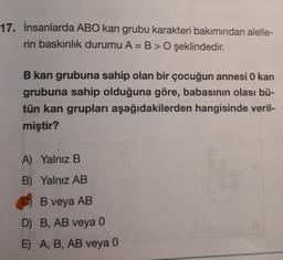 17. İnsanlarda ABO kan grubu karakteri bakımından alelle-
rin baskınlık durumu A= B > O şeklindedir.
B kan grubuna sahip olan bir çocuğun annesi O kan
grubuna sahip olduğuna göre, babasının olası bü-
tün kan grupları aşağıdakilerden hangisinde veril-
miştir?
A) Yalnız B
B) Yalnız AB
B veya AB
D) B, AB veya 0
E) A, B, AB veya 0
