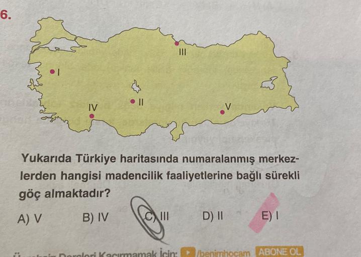 6.
III
II
IV
Yukarıda Türkiye haritasında numaralanmış merkez-
lerden hangisi madencilik faaliyetlerine bağlı sürekli
göç almaktadır?
A) V
B) IV
III
D) II
E) I
Dorclori kacirmamak icin benimhocam ABONE OL