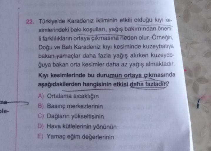 22. Türkiye'de Karadeniz ikliminin etkili olduğu kiyi ke-
simlerindeki baki koşullan, yağış bakımından önem-
li farklılıkların ortaya çıkmasına neden olur. Örneğin,
Doğu ve Batı Karadeniz kıyı kesiminde kuzeybatıya
bakan yamaçlar daha fazla yağış alırken kuzeydo-
ğuya bakan orta kesimler daha az yağış almaktadır.
Kıyı kesimlerinde bu durumun ortaya çıkmasında
aşağıdakilerden hangisinin etkisi daha fazladır?
A) Ortalama sıcaklığın
B) Basınç merkezlerinin
C) Dağların yükseltisinin
D) Hava kütlelerinin yönünün
E) Yamaç eğim değerlerinin
ola-