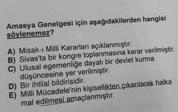 Amasya Genelgesi için aşağıdakilerden hangisi
söylenemez?
A) Misak-ı Milli Kararları açıklanmıştır.
B) Sivas'ta bir kongre toplanmasına karar verilmiştir.
C) Ulusal egemenliğe dayalı bir devlet kurma
düşüncesine yer verilmiştir.
D) Bir ihtilal bildirisidir.
E) Milli Mücadele'nin kişisellikten çıkarılarak halka
mal edilmesi amaçlanmıştır.