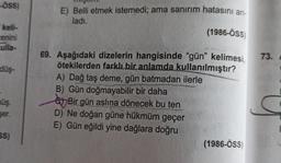 -ÖSS)
E) Belli etmek istemedi, ama sanırım hatasını an-
ladi.
(1986-ÖSS
keli-
enini
culla-
73.
düş-
69. Aşağıdaki dizelerin hangisinde “gün" kelimesi,
ötekilerden farklı bir anlamda kullanılmıştır?
A) Dağ taş deme, gün batmadan ilerle
B) Gün doğmayabilir bir daha
e Bir gün aslına dönecek bu ten
D) Ne doğan güne hükmüm geçer
E) Gün eğildi yine dağlara doğru
(1986-ÖSS
nüş.
şer.
5S)