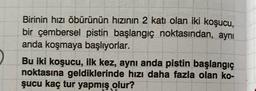 Birinin hızı öbürünün hızının 2 katı olan iki koşucu,
bir çembersel pistin başlangıç noktasından, aynı
anda koşmaya başlıyorlar.
Bu iki koşucu, ilk kez, aynı anda pistin başlangıç
noktasına geldiklerinde hızı daha fazla olan ko-
şucu kaç tur yapmış olur?
