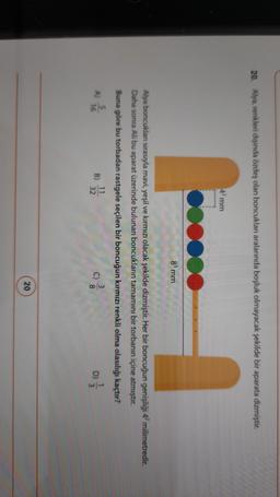 20. Alya, renkleri dışında özdeş olan boncuklan aralarında boşluk olmayacak şekilde bir aparata dizmiştir.
4 mm
8 mm
Alya boncukları sırasıyla mavi, yeşil ve kırmızı olacak şekilde dizmiştir. Her bir boncuğun genişliği 42 milimetredir.
Daha sonra Ali bu aparat üzerinde bulunan boncukların tamamını bir torbanın içine atmıştır.
Buna göre bu torbadan rastgele seçilen bir boncuğun kırmızı renkli olma olasılığı kaçtır?
A)
B)
11
32
16
20
