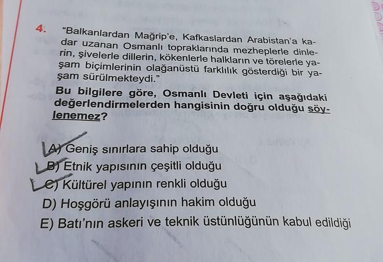 4.
“Balkanlardan Mağrip'e, Kafkaslardan Arabistan'a ka-
dar uzanan Osmanlı topraklarında mezheplerle dinle-
rin, şivelerle dillerin, kökenlerle halkların ve törelerle ya-
şam biçimlerinin olağanüstü farklılık gösterdiği bir ya-
şam sürülmekteydi."
Bu bilgilere göre, Osmanlı Devleti için aşağıdaki
değerlendirmelerden hangisinin doğru olduğu söy-
lenemez?
LAY Geniş sınırlara sahip olduğu
B) Etnik yapısının çeşitli olduğu
Le Kültürel yapının renkli olduğu
D) Hoşgörü anlayışının hakim olduğu
E) Batı'nın askeri ve teknik üstünlüğünün kabul edildiği