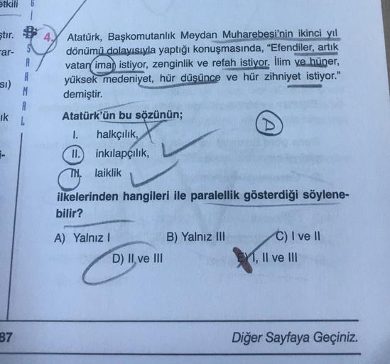 etkili
4
ştır.
-ar-
A
R
Atatürk, Başkomutanlık Meydan Muharebesi'nin ikinci yıl
dönümü dolayısıyla yaptığı konuşmasında, “Efendiler, artık
vatan ima, istiyor, zenginlik ve refah istiyor. İlim ve hüner,
yüksek medeniyet, hür düşünce ve hür zihniyet istiyor."
demiştir.
si)
ik
A
L
Atatürk'ün bu sözünün;
(A
1-
1. halkçılık,
II. inkılapçılık
TN. laiklik
C.
ilkelerinden hangileri ile paralellik gösterdiği söylene-
bilir?
A) Yalnız!
B) Yalnız III
C) I ve II
Y, II ve III
D) II ve III
87
Diğer Sayfaya Geçiniz.