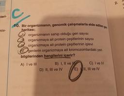 .
2.
c
C
steri-
ekle-
10. Bir organizmanın, genomik çalışmalarla elde edilen gen
haritası;
a organizmanın sahip olduğu gen sayısı
2. organizmaya ait protein çeşitlerinin sayısı
po organizmaya ait protein çeşitlerinin işlevi
V genlerin organizmaya ait kromozomlardaki yeri
bilgilerinden hangilerini içerir?
A) I ve III
B) I, II ve
D) II, III ve IV
C) I ve IV
E) VII, III ve IV