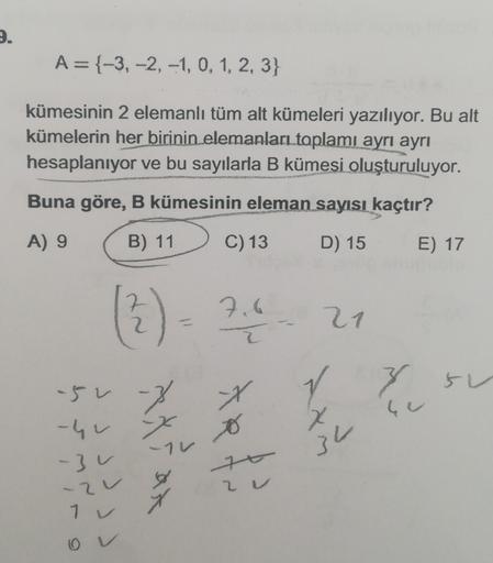 2.
A={-3, -2, -1, 0, 1, 2, 3}
kümesinin 2 elemanlı tüm alt kümeleri yazılıyor. Bu alt
kümelerin her birinin elemanları toplamı ayrı ayrı
hesaplanıyor ve bu sayılarla B kümesi oluşturuluyor.
Buna göre, B kümesinin eleman sayısı kaçtır?
A) 9
B) 11
C) 13
D) 1