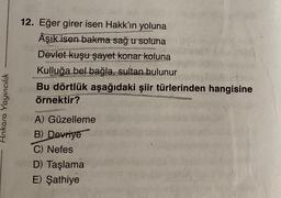 12. Eğer girer isen Hakk'ın yoluna
Âşık isen bakma sağ u soluna
Devlet kuşu şayet konar koluna
Kulluğa bel bağla, sultan bulunur
Bu dörtlük aşağıdaki şiir türlerinden hangisine
örnektir?
Ankara Yayıncılık
A) Güzelleme
B) Devriye
C) Nefes
D) Taşlama
E) Şathiye