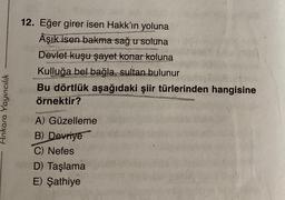 12. Eğer girer isen Hakk'ın yoluna
Âşık isen bakma sağ u soluna
Devlet kuşu şayet konar koluna
Kulluğa bel bağla, sultan bulunur
Bu dörtlük aşağıdaki şiir türlerinden hangisine
örnektir?
Ankara Yayıncılık
A) Güzelleme
B) Devriye
C) Nefes
D) Taşlama
E) Şathiye
