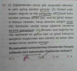 12. (1) Çiğdemlerden sonra gök rengindeki elbisesiy-
le yeni açmış sümbül görünür. (II) Gözleri yaşlı,
saçları dağınık ve hâli perişandır. (IT) Güzel koku-
sundan sarhoşa dönen şair, ona bu gönül okşayı-
ci kokuyu nereden, hangi aktardan aldığını sorar.
(IV) Sümbülün verdiği cevap çiğdemin cevabına
karşılık gelmektedir. (V) Önceleri ezel bağında he-
nüz açılmadık bir gonca olan ve güzel kokusunu
sevgilinin rüzgârından alan sümbül, bu bahar ülke-
sinden hicran sahiline atılmıştır.
Bu parçadaki numaralanmış cümlelerden hangisi,
yüklemin türü bakımından ötekilerden farklıdır?
A) 1. BII.
D) IV. E) V.
Juli
