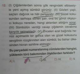 12. (1) Çiğdemlerden sonra gök rengindeki elbisesiy-
le yeni açmış sümbül görünür. (II) Gözleri yaşlı,
saçları dağınık ve hâli perişandır. (IT) Güzel koku-
sundan sarhoşa dönen şair, ona bu gönül okşayı-
ci kokuyu nereden, hangi aktardan aldığını sorar.
(IV) Sümbülün verdiği cevap çiğdemin cevabına
karşılık gelmektedir. (V) Önceleri ezel bağında he-
nüz açılmadık bir gonca olan ve güzel kokusunu
sevgilinin rüzgârından alan sümbül, bu bahar ülke-
sinden hicran sahiline atılmıştır.
Bu parçadaki numaralanmış cümlelerden hangisi,
yüklemin türü bakımından ötekilerden farklıdır?
A) 1. BII.
D) IV. E) V.
Juli
