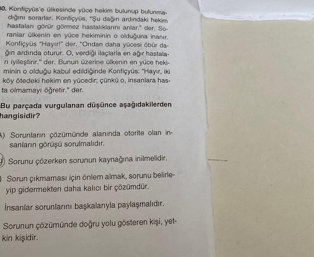 30. Konfiçyüs'e ülkesinde yüce hekim bulunup bulunma-
dığını sorarlar. Konfiçyüs, "Şu dağın ardındaki hekim
hastaları görür görmez hastalıklarını anlar." der. So-
ranlar ülkenin en yüce hekiminin o olduğuna inanır.
Konfiçyüs "Hayır!" der. "Ondan daha yücesi öbür da-
ğın ardında oturur. O, verdiği ilaçlarla en ağır hastala-
ri iyileştirir." der. Bunun üzerine ülkenin en yüce heki-
minin o olduğu kabul edildiğinde Konfiçyüs: "Hayır, iki
köy ötedeki hekim en yücedir; çünkü o, insanlara has-
ta olmamayı öğretir." der.
Bu parçada vurgulanan düşünce aşağıdakilerden
hangisidir?
-) Sorunların çözümünde alanında otorite olan in-
sanların görüşü sorulmalıdır.
Sorunu çözerken sorunun kaynağına inilmelidir.
Sorun çıkmaması için önlem almak, sorunu belirle-
yip gidermekten daha kalıcı bir çözümdür.
İnsanlar sorunlarını başkalarıyla paylaşmalıdır.
Sorunun çözümünde doğru yolu gösteren kişi, yet-
kin kişidir.