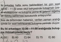 -
İki arkadaş hafta sonu belirledikleri bir gün saat
10.00 – 11.00 arası okul bahçesinde buluşmak üze-
pe sözleşiyorlar ve buluşma yerine ilk gelenin diğerini
30 dakika beklemesi konusunda anlaşıyorlar.
İkisi de birbirinden habersiz, verilen zaman aralığı
içinde bir saat belirleyerek buluşma yerinde oluyor.
Bu iki arkadaşın 10.00 - 11.00 aralığında buluş-
ma ihtimali yüzde kaçtır?
A) 50
B) 60
C) 64
D) 75
E) 80
30