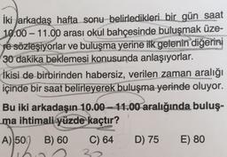 -
İki arkadaş hafta sonu belirledikleri bir gün saat
10.00 – 11.00 arası okul bahçesinde buluşmak üze-
pe sözleşiyorlar ve buluşma yerine ilk gelenin diğerini
30 dakika beklemesi konusunda anlaşıyorlar.
İkisi de birbirinden habersiz, verilen zaman aralığı
içinde bir saat belirleyerek buluşma yerinde oluyor.
Bu iki arkadaşın 10.00 - 11.00 aralığında buluş-
ma ihtimali yüzde kaçtır?
A) 50
B) 60
C) 64
D) 75
E) 80
30
